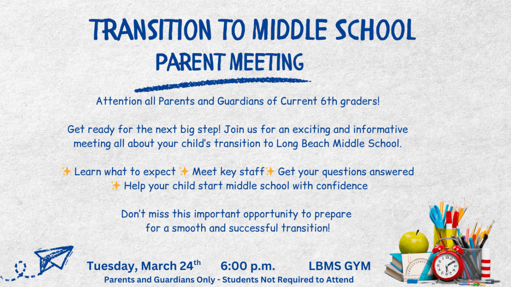 “Flyer titled ‘Transition to Middle School Parent Meeting.’ The design features colorful school supplies and a small paper airplane graphic. Text invites parents and guardians of current 6th graders to an informational meeting about transitioning to Long Beach Middle School. Highlights include learning what to expect, meeting key staff, and getting questions answered. Event details read: Tuesday, March 24 at 6:00 p.m. in the LBMS gym. Note states that parents and guardians only should attend; students are not required.”
